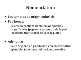 Nomenclatura
• Los tumores de origen epitelial:
• Papilomas:
  – Si crecen exofiticamente en los epitelios
    superficiales (papiloma escamoso de la piel,
    papiloma transicional de la vejiga, etc.)

• Adenomas:
  – Si se originan en glándulas o crecen con patrón
    glandular (adenoma del tiroides o renal) y .
 