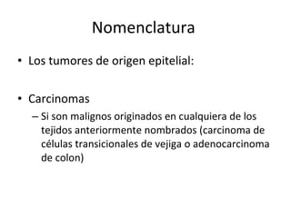 Nomenclatura
• Los tumores de origen epitelial:

• Carcinomas
  – Si son malignos originados en cualquiera de los
    tejidos anteriormente nombrados (carcinoma de
    células transicionales de vejiga o adenocarcinoma
    de colon)
 