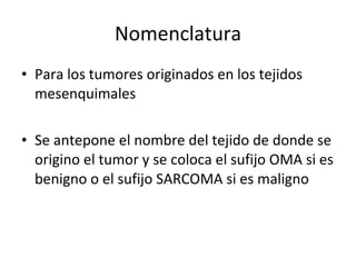 Nomenclatura
• Para los tumores originados en los tejidos
  mesenquimales

• Se antepone el nombre del tejido de donde se
  origino el tumor y se coloca el sufijo OMA si es
  benigno o el sufijo SARCOMA si es maligno
 