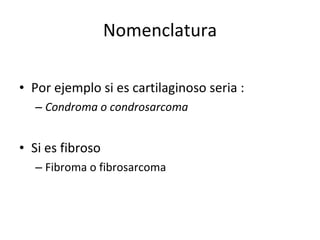 Nomenclatura

• Por ejemplo si es cartilaginoso seria :
  – Condroma o condrosarcoma


• Si es fibroso
  – Fibroma o fibrosarcoma
 
