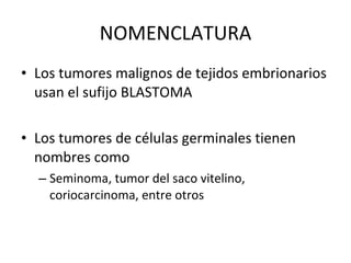 NOMENCLATURA
• Los tumores malignos de tejidos embrionarios
  usan el sufijo BLASTOMA

• Los tumores de células germinales tienen
  nombres como
  – Seminoma, tumor del saco vitelino,
    coriocarcinoma, entre otros
 