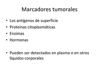 Marcadores tumorales
•   Los antígenos de superficie
•   Proteínas citoplasmáticas
•   Enzimas
•   Hormonas

• Pueden ser detectados en plasma o en otros
  líquidos corporales
 