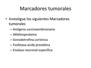 Marcadores tumorales
• Investigue los siguientes Marcadores
  tumorales
  – Antígeno carcinoembrionario
  – Alfafetoproteina
  – Gonadotrofina coriónica
  – Fosfatasa acida prostática
  – Enolasa neuronal específica
 