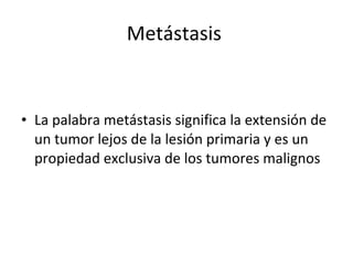 Metástasis


• La palabra metástasis significa la extensión de
  un tumor lejos de la lesión primaria y es un
  propiedad exclusiva de los tumores malignos
 