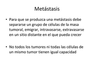 Metástasis
• Para que se produzca una metástasis debe
  separarse un grupo de células de la masa
  tumoral, emigrar, intravasarse, extravasarse
  en un sitio distante en el que pueda crecer

• No todos los tumores ni todas las células de
  un mismo tumor tienen igual capacidad
 
