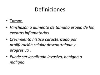 Definiciones
• Tumor
• Hinchazón o aumento de tamaño propio de los
  eventos inflamatorios
• Crecimiento hístico caracterizado por
  proliferación celular descontrolada y
  progresiva .
• Puede ser localizado invasivo, benigno o
  maligno
 