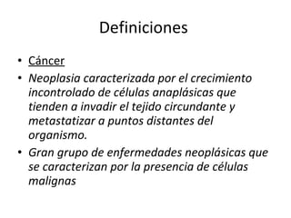 Definiciones
• Cáncer
• Neoplasia caracterizada por el crecimiento
  incontrolado de células anaplásicas que
  tienden a invadir el tejido circundante y
  metastatizar a puntos distantes del
  organismo.
• Gran grupo de enfermedades neoplásicas que
  se caracterizan por la presencia de células
  malignas
 