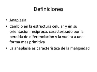 Definiciones
• Anaplasia
• Cambio en la estructura celular y en su
  orientación reciproca, caracterizado por la
  perdida de diferenciación y la vuelta a una
  forma mas primitiva
• La anaplasia es característica de la malignidad
 