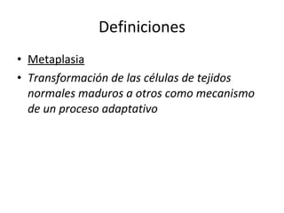 Definiciones
• Metaplasia
• Transformación de las células de tejidos
  normales maduros a otros como mecanismo
  de un proceso adaptativo
 