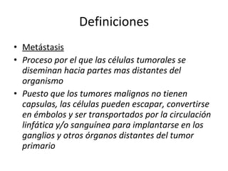 Definiciones
• Metástasis
• Proceso por el que las células tumorales se
  diseminan hacia partes mas distantes del
  organismo
• Puesto que los tumores malignos no tienen
  capsulas, las células pueden escapar, convertirse
  en émbolos y ser transportados por la circulación
  linfática y/o sanguínea para implantarse en los
  ganglios y otros órganos distantes del tumor
  primario
 
