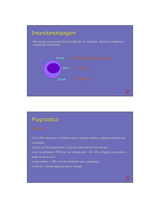 Imunofenotipagem
Mais do que o percentual de expressão de um marcador, devemos considerar a
                            expressã
composição do fenótipo.
composição     fenó




                       CD 34      Células hematopoéticas imaturas.
                                          hematopoé


                           CD 4       Células T.



                       CD 56          Células NK.




Prognóstico
Na infância
   infâ


• 75 a 90% alcançam a remissão após a indução embora a aplasia profunda seja
           alcanç     remissã apó     indução
necessária.
necessá
• Cerca de 50% apresentam 5 anos de sobrevida livre de doença.
                                                       doenç
• Com a remissão o TMO deve ser considerado – 60 –70% atingindo a remissão a
        remissã                                                   remissã
longo prazo ou cura.
• Leucometria > 100 x 103/ml representa pior prognóstico.
                                             prognó
• LMA M3 – hemorragias durante a indução.
                                 indução.
 