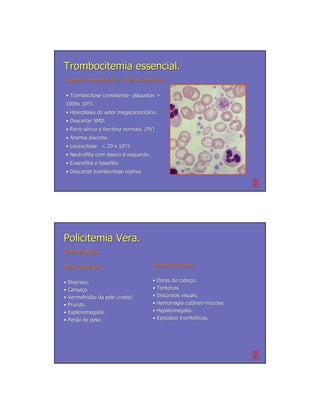 Trombocitemia essencial.
Aspectos laboratoriais / critério diagnóstico.
                         crité diagnó

• Trombocitose consistente- plaquetas >
               consistente-
1000x 109/l.
• Hiperplasia do setor megacariocitário.
                       megacariocitá
• Descartar SMD.
• Ferro sérico e ferritina normais. (PV)
        sé
• Anemia discreta.
• Leucocitose < 20 x 109/l.
• Neutrofilia com desvio à esquerda.
• Eosinofilia e basofilia.
• Descartat trombocitose reativa.




Policitemia Vera.
Sintomatologia

Mais frequentes                        Menos frequentes


• Dispnéia.
  Dispné                               • Dores de cabeça.
                                                   cabeç
• Cansaço.
  Cansaç                               • Tonteiras.
• Vermelhidão da pele (rosto).
  Vermelhidã                           • Distúrbios visuais.
                                         Distú
• Prurido.                             • Hemorragia cutâneo-mucosa.
                                                       cutâ neo-
• Esplenomegalia.                      • Hepatomegalia.
• Perda de peso.                       • Episódios trombóticos.
                                         Episó      trombó
 