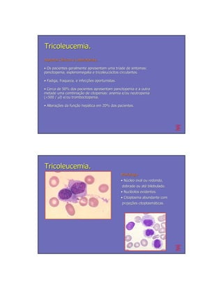 Tricoleucemia.
Aspectos Clínicos e Laboratoriais.
         Clí

• Os pacientes geralmente apresentam uma tríade de sintomas:
                                             trí
pancitopenia, esplenomegalia e tricoleucócitos circulantes.
                               tricoleucó

• Fadiga, fraqueza, e infecções oportunistas.
                      infecções

• Cerca de 50% dos pacientes apresentam pancitopenia e a outra
metade uma combinação de citopenias: anemia e/ou neutropenia
             combinação
(<500 / µl) e/ou trombocitopenia.

• Alterações da função hepática em 20% dos pacientes.
  Alterações    função hepá




Tricoleucemia.
                                                Morfologia
                                                • Núcleo oval ou redondo,
                                                dobrado ou até bilobulado.
                                                           até
                                                • Nucléolos evidentes.
                                                  Nuclé
                                                • Citoplasma abundante com
                                                projeções citoplasmáticas.
                                                projeções citoplasmá
 