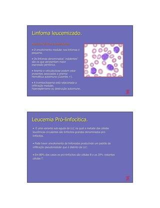 Linfoma leucemizado.
Aspectos Clínicos e Laboratoriais
         Clí

• O envolvimento medular nos linfomas é
pequena.

• Os linfomas denominados” indolentes”
              denominados” indolentes”
são os que apresentam maior
expressão periférica.
expressã perifé

• Anemia e reticulocitose podem estar
presentes associadas a anemia
Hemolítica autoimune (Coombs +).
Hemolí

• A trombocitopenia está relacionada a
                      está
infiltração medular,
infiltração
hiperesplenismo ou destruição autoimune.
                     destruição




Leucemia Pró-linfocítica.
• É uma variante sub-aguda da LLC na qual a metade das células
                  sub-                                    cé
leucêmicas circulantes são linfócitos grandes denominados pró-
leucê                  sã linfó                           pró
linfócitos.
linfó

• Pode haver envolvimento de linfonodos produzindo um padrão de
                                                      padrã
infiltração pseudonodular que é distinto da LLC.
infiltração

• Em 80% dos casos os pró-linfócitos são células B e os 20% restantes
                      pró linfó      sã cé
células T.
 