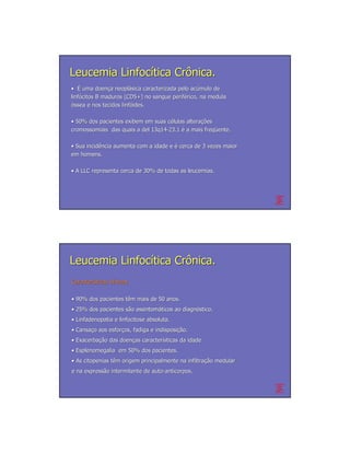 Leucemia Linfocítica Crônica.
• É uma doença neoplásica caracterizada pelo acúmulo de
           doenç neoplá                       acú
linfócitos B maduros (CD5+) no sangue periférico, na medula
linfó                                 perifé
óssea e nos tecidos linfóides.
                    linfó

• 50% dos pacientes exibem em suas células alterações
                                    cé     alterações
cromossomiais das quais a del 13q14-23.1 é a mais freqüente.
                              13q14-              freqü

• Sua incidência aumenta com a idade e é cerca de 3 vezes maior
      incidê
em homens.

• A LLC representa cerca de 30% de todas as leucemias.




Leucemia Linfocítica Crônica.
Características clínicas
Caracterí       clí

• 90% dos pacientes têm mais de 50 anos.
                    tê
• 25% dos pacientes são assintomáticos ao diagnóstico.
                    sã assintomá          diagnó
• Linfadenopatia e linfocitose absoluta.
• Cansaço aos esforços, fadiga e indisposição.
  Cansaç      esforç             indisposição.
• Exacerbação das doenças características da idade
  Exacerbação     doenç caracterí
• Esplenomegalia em 50% dos pacientes.
• As citopenias têm origem principalmente na infiltração medular
                tê                           infiltração
e na expressão intermitente de auto-anticorpos.
     expressã                  auto-
 