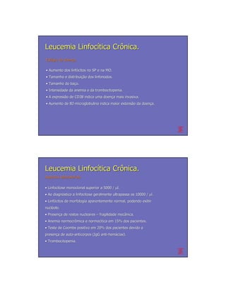 Leucemia Linfocítica Crônica.
Estágio da doença
Está       doenç

• Aumento dos linfócitos no SP e na MO.
              linfó
• Tamanho e distribuição dos linfonodos.
            distribuição
• Tamanho do baço.
             baç
• Intensidade da anemia e da trombocitopenia.
• A expressão de CD38 indica uma doença mais invasiva.
    expressã                     doenç
• Aumento de B2-microglobulina indica maior extensão da doença.
             B2-                            extensã     doenç




Leucemia Linfocítica Crônica.
Aspectos laboratoriais

• Linfocitose monoclonal superior a 5000 / µl.
• Ao diagnóstico a linfocitose geralmente ultrapassa os 10000 / µl.
     diagnó
• Linfócitos de morfologia aparentemente normal, podendo exibir
  Linfó
nucléolo.
nuclé
• Presença de restos nucleares – fragilidade mecânica.
  Presenç                                    mecâ
• Anemia normocrômica e normocítica em 15% dos pacientes.
         normocrô       normocí
• Teste de Coombs positivo em 20% dos pacientes devido a
presença de auto-anticorpos (IgG anti-hemácias).
presenç     auto-                anti- hemá
• Trombocitopenia.
 