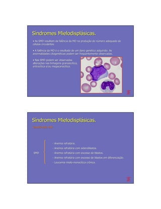 Síndromes Mielodisplásicas.
• As SMD resultam da falência da MO na produção do número adequado de
                     falê              produção    nú
células circulantes.

• A falência da MO é o resultado de um dano genético adquirido. As
    falê                                     gené
anormalidades citogenéticas podem ser freqüentemente observadas.
                citogené               freqü

• Nas SMD podem ser observadas
alterações nas linhagens granulocítica,
alterações                granulocí
eritrocítica e/ou megacariocítica.
eritrocí          megacariocí




Síndromes Mielodisplásicas.
Classificação FAB
Classificação




                 - Anemia refratária.
                          refratá
                 - Anemia refratária com sideroblastos.
                          refratá
SMD              - Anemia refratária com excesso de blastos.
                          refratá
                 - Anemia refratária com excesso de blastos em diferenciação.
                          refratá                              diferenciação.
                 - Leucemia mielo-monocítica crônica.
                            mielo- monocí    crô
 