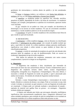 Neoplasias

geralmente são microscópicos e restritos dentro do epitélio e já são considerados
malignos.
        b) forma: os benignos tendem a ser esféricos e com limites bem definidos; os
malignos, por sua vez, têm limites indefinidos e formato bem irregular.
         c) superfície: as neoplasias podem ter superfície lisa, ulcerada, necrótica,
granulosa ou papilar, dependendo do tecido e da forma de crescimento. As neoplasias
malignas, por exemplo, principalmente as epiteliais de revestimento, aparecem muitas
vezes ulceradas.
        d) cor: variações de cor podem ser vistas, por exemplo, em decorrência de
hemorragias ou de necrose no tecido neoplásico. No caso de crescimento secundário
(metástases), o tecido neoplásico pode ter cor do seu tecido de origem.
        e) consistência: em geral, os tecidos neoplásicos têm consistência mais firme do
que o tecido no qual está localizado.

         B -MICROSCOPIA
        a) parênquima: a célula neoplásica benigna, como já dissemos na classificação
prognóstica, é indistinguível da célula normal, com exceção do padrão tecidual que
gera, o qual difere do normal. Já a célula neoplásica maligna apresenta modificações
significativas com relação à célula normal, as quais também já foram ditas na
classificação prognóstica.
        b) estroma: o tecido de sustentação da neoplasia em geral não está alterado (não
apresenta graus de anaplasia, ou seja, de desdiferenciação). Pode ser escasso ou
exuberante, dependendo do tipo de tecido neoplásico.
         Pela análise da anatomia das neoplasias, juntamente com outros exames
complementares, é possível se chegar ao seu diagnóstico.

6 – Diagnóstico
          O diagnóstico das neoplasias é feito, inicialmente, por intermédio da
observação do tumor (de suas características clínicas). Exames complementares para o
diagnóstico das neoplasias incluem, dentre outros, exames imagenológicos
(radiografias, tomografias etc.), bioquímicos e histopatológicos. Para estes últimos, é
necessária a retirada de fragmento do tecido em questão, o qual é processado para
análise microscópica. Os métodos de retirada do fragmento tecidual incluem:
        a) Biopsia
        Retirada e exame histopatológico (macroscópico e microscópico) do tecido
lesado, obtendo-se a natureza da doença e seu estágio. Pode ser excisional, ou seja, toda
a lesão é retirada, ou incisional, na qual somente se corta um fragmento de tecido para
ser examinado. A biópsia pode ser realizada mediante o procedimento de punção -
aspiração do material com agulhas finas ou grossas - ou curetagem - fragmentos
teciduais obtidos por raspagem.
          A biópsia está indicada para lesões que provoquem alterações morfológicas
significativas (não necessariamente neoplásicas), para o diagnóstico diferencial com
outras entidades patológicas, para avaliação do grau de malignidade ou do resultado do
tratamento instituído (se as células neoplásicas ainda estão presentes ou não.

Nathalia Fuga – Patologia                                                      Página 5
 