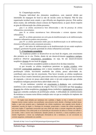 Neoplasias

         b) Citopatologia oncótica
         Pesquisa individual dos elementos neoplásicos, com material obtido por
  intermédio de raspagem do local (e não de incisão como na biópsia). Não há uma
  organização tecidual neste estudo, o que dificulta um diagnóstico preciso. Pela análise
  desse exame, são atribuídas classes (classes de Papanicolaou), as quais dizem respeito
  ao grau de diferenciação das células presentes.
          grau I: as células encontram-se bem diferenciadas e não há presença de células
  inflamatórias concomitantes;
          grau II: as células encontram-se bem diferenciadas e existem algumas células
  inflamatórias;
          grau III: as células apresentam um certo grau de desdiferenciação ou de indiferenciação;
  elementos inflamatórios podem estar presentes;
          grau IV: as células apresentam médio grau de desdiferenciação ou de indiferenciação;
  elementos inflamatórios estão comumente presentes;
          grau V: alto índice de indiferenciação ou de desdiferenciação (já um estado neoplásico
  maligno); geralmente há grande quantidade de células inflamatórias associadas.
          7 – Crescimento secundário
           As neoplasias podem se desenvolver no seu local de origem, com crescimento
  dito primário ou in situ. Porém, diante de um desenvolvimento neoplásico maligno,
  podem-se observar crescimentos secundários, ou seja, há um desenvolvimento
  neoplásico distante do seu local de origem.
           Os crescimentos secundários podem se desenvolver de duas maneiras:
          a) por invasão: as células neoplásicas penetram os tecidos vizinhos, estas
  mantendo continuidade anatômica com a massa neoplásica de origem. Fatores como
  proliferação celular, movimento amebóide das células, pouca adesividade etc.
  contribuem para esse tipo de crescimento. Para haver invasão, as células neoplásicas
  devem se fixar à matriz intersticial, para terem uma base concreta para seus movimentos
  de migração, e devem ter pouca adesividade entre si (já está comprovado que células
  neoplásicas malignas possuem baixa adesividade entre si).
            b) por metástase: constitui um crescimento à distância, sem continuidade
  anatômica com a massa neoplásica de origem. Para tal, é necessário que haja invasão e
  desgarro das células neoplásicas, circulação destas (embolia) e implantação em um novo
  local que contenha condições de proliferação celular. A dificuldade de estabelecimento
  da metástase se resume nesta última condição uma vez que as condições de implante são
  muito difíceis.
         Os órgãos mais afetados por metástases são o pulmão, o fígado, os rins, o cérebro e os ossos.
Algumas teorias tentam explicar essa predileção; uma primeira teoria aborda a fisiologia tecidual desses
órgãos, a qual seria propicia para a implantação das células neoplásicas; uma segunda teoria aborda a
arquitetura vascular do órgão e a fisiologia de circulação, propiciando o contato das células neoplásicas
com esses órgãos. É importante acrescentar que uma célula que atinja a corrente sanguínea não significa
que haverá metástase. Essa célula pode ou ser destruída por mecanismos de defesa ou formar um êmbolo e
um trombo, vindo a morrer mais tardiamente. Quando penetra no interstício, a massa neoplásica pode se
instalar fragilmente e iniciar sua multiplicação (formando-se daí a metástase), ou cair novamente na
corrente sanguínea, continuando seu caminho.

  Retirado de http://www.fo.usp.br/lido/patoartegeral/patoartegeral2.htm


  Nathalia Fuga – Patologia                                                                    Página 6
 