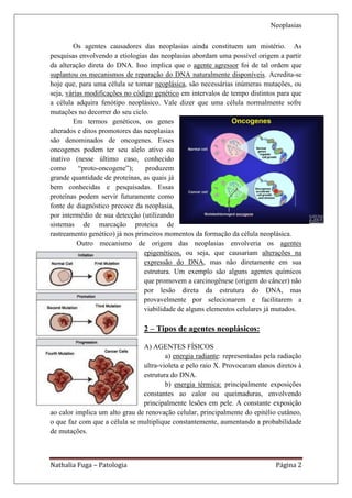 Neoplasias

        Os agentes causadores das neoplasias ainda constituem um mistério. As
pesquisas envolvendo a etiologias das neoplasias abordam uma possível origem a partir
da alteração direta do DNA. Isso implica que o agente agressor foi de tal ordem que
suplantou os mecanismos de reparação do DNA naturalmente disponíveis. Acredita-se
hoje que, para uma célula se tornar neoplásica, são necessárias inúmeras mutações, ou
seja, várias modificações no código genético em intervalos de tempo distintos para que
a célula adquira fenótipo neoplásico. Vale dizer que uma célula normalmente sofre
mutações no decorrer do seu ciclo.
        Em termos genéticos, os genes
alterados e ditos promotores das neoplasias
são denominados de oncogenes. Esses
oncogenes podem ter seu alelo ativo ou
inativo (nesse último caso, conhecido
como       “proto-oncogene”);    produzem
grande quantidade de proteínas, as quais já
bem conhecidas e pesquisadas. Essas
proteínas podem servir futuramente como
fonte de diagnóstico precoce da neoplasia,
por intermédio de sua detecção (utilizando
sistemas de marcação proteica de
rastreamento genético) já nos primeiros momentos da formação da célula neoplásica.
          Outro mecanismo de origem das neoplasias envolveria os agentes
                                 epigenéticos, ou seja, que causariam alterações na
                                 expressão do DNA, mas não diretamente em sua
                                 estrutura. Um exemplo são alguns agentes químicos
                                 que promovem a carcinogênese (origem do câncer) não
                                 por lesão direta da estrutura do DNA, mas
                                 provavelmente por selecionarem e facilitarem a
                                 viabilidade de alguns elementos celulares já mutados.

                                2 – Tipos de agentes neoplásicos:

                                A) AGENTES FÍSICOS
                                        a) energia radiante: representadas pela radiação
                                ultra-violeta e pelo raio X. Provocaram danos diretos à
                                estrutura do DNA.
                                        b) energia térmica: principalmente exposições
                                constantes ao calor ou queimaduras, envolvendo
                                principalmente lesões em pele. A constante exposição
ao calor implica um alto grau de renovação celular, principalmente do epitélio cutâneo,
o que faz com que a célula se multiplique constantemente, aumentando a probabilidade
de mutações.



Nathalia Fuga – Patologia                                                     Página 2
 