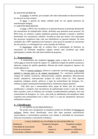 Neoplasias

B) AGENTES QUÍMICOS
        a) corantes: as anilinas, por exemplo, têm sido relacionadas ao desenvolvimento
de cânceres no trato urinário.
        b) fumo: a queima do tabaco também pode ser um agente promotor de
transformação maligna.
C) AGENTES BIOLÓGICOS
        a) virais: o DNA-vírus incorpora-se ao genoma humano ou participa diretamente
dos mecanismos de multiplicação celular, incluindo suas proteínas nesse processo. Os
RNA-vírus, ao contrário, copiam seqüências genéticas humanas e passam a interferir
diretamente nos mecanismos celulares. Acredita-se hoje que muitos vírus participem
dos processos neoplásicos haja vista sua interferência no genoma humano. Os mais
estudados são o HPV (papilomavírus humano), como possível causador de carcinomas
de colo uterino, e o citomegalovírus, como causador de linfomas.
        b) bacterianos: ainda não se conhece bem a participação de bactérias no
mecanismo de formação neoplásica (alguns autores nem acreditam que tenha
participação); contudo, têm sido fonte também de pesquisas.

3 – Nomenclatura:
         A nomenclatura das neoplasias benignas segue a regra de se acrescentar o
sufixo oma ao nome do tecido de origem. Ex.: papiloma (origem do epitélio escamoso),
adenoma (origem do epitélio glandular), fibroma (do tecido conjuntivo), lipoma ( do
tecido adiposo) etc.
         Para os tumores malignos, utiliza-se a expressão carcinoma para os de origem
epitelial e sarcoma para os de origem mesenquimal. Ex.: carcinoma epidermóide
(origem do epitélio escamoso), adenocarcinoma (epitélio glandular); fibrossarcoma
(tecido conjuntivo), osteossarcoma (origem do tecido ósseo) etc. Para algumas
neoplasias malignas, porém, utiliza-se a regra de nomenclatura das benignas. Ex.:
linfomas (origem mesenquimal hematopoiética), melanoma (origem epitelial).
         Vale dizer que a nomenclatura desse grupo de lesões está em constante
modificação e comporta certa incoerências de padronização (como é caso das lesões
ditas exceções, como os linfomas, por exemplo, reconhecidamente malignos, mas com
nomenclatura de benignos). Às vezes, uma lesão já sabidamente não-neoplásica ainda
comporta uma nomenclatura com o sufixo "oma"; é o caso de "granuloma" (processo
inflamatório crônico).

4 – Classificação:
       A - CLASSIFICAÇÃO PROGNÓSTICA
       De acordo com o prognóstico as neoplasias podem ser divididas em benignas ou
malignas. Dentro dessa classificação, esses dois tipos possuem características
macroscópicas e microscópicas peculiares com relação à velocidade de crescimento,
forma de crescimento e crescimento á distância.
              CARACTERÍSTICAS ANATÔMICAS MACROSCÓPICAS
Parâmetros                           Neoplasias benignas   Neoplasias maligna
Velocidade de crescimento                  lenta                  rápida
 Nathalia Fuga – Patologia
Forma de crescimento                       expansiva     expansiva e infiltrativa 3
                                                                          Página
Crescimento a distância (metastáses)       ausente                presente
 