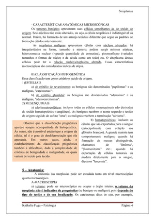 Neoplasias



              - CARACTERÍSTICAS ANATÔMICAS MICROSCÓPICAS
              Os tumores benignos apresentam suas células semelhantes às do tecido de
      origem. Seus núcleos não estão alterados, ou seja, a célula neoplásica é indistinguível da
      normal. Porém, há formação de um arranjo tecidual diferente que segue os padrões de
      formação citados anteriormente.
                As neoplasias malignas apresentam células com núcleos alterados: há
      irregularidades na forma, tamanho e número; podem surgir mitoses atípicas,
      hipercromasia nuclear (=grande quantidade de cromatina), pleomorfismo (variados
      tamanhos e formas de núcleo e da célula como um todo) etc. O citoplasma dessas
      células pode ter a relação núcleo/citoplasma alterada. Essas características
      microscópicas são consideradas índices de atipia.

              B) CLASSIFICAÇÃO HISTOGENÉTICA
       Essa classificação tem como critério o tecido de origem.
       1)EPITELIAIS
              a) do epitélio de revestimento: as benignas são denominadas "papilomas" e as
       malignas, "carcinomas";
              b) do epitélio glandular: as benignas são denominadas "adenomas" e as
       malignas, "adenocarcinomas".
       2) MESENQUIMAIS
              a) não-hematopoiéticas: incluem todas as células mesenquimais não derivadas
       do tecido hematopoiético (sangüíneo). As benignas recebem o nome segundo o tecido
       de origem seguido do sufixo "oma"; as malignas recebem a terminação "sarcoma".
                                                              b) hematopoiéticas: incluem as
        Observe que a classificação prognóstica células que são exportadas para o sangue
aparece sempre acompanhada da histogenética. (principalmente com relação aos
Às vezes, não é possível estabelecer a origem da glóbulos brancos). A grande maioria tem
célula, tal é o grau de desdiferenciação que ela comportamento maligno; quando há
apresenta. Em outros casos, ainda, o formação de massas distinguíveis,
estabelecimento da classificação prognóstica chamamos                   de         "linfoma",
também é dificultoso, dada a complexidade de "plasmocitoma" etc.; quando há
critérios de benignidade e malignidade, os quais exportação de células tumorais da
variam de tecido para tecido.                          medula diretamente para o sangue,
                                                       dizemos "leucemia".

      5 – Anatomia:
               A anatomia das neoplasias pode ser estudada tanto em nível macroscópico
      quanto microscópico.
             A-MACROSCOPIA
             a) volume: pode ser microscópico ou ocupar o órgão inteiro; o volume da
      neoplasia não é indicativo de prognóstico (se benigno ou maligno), pois depende do
      tipo de tecido e de sua localização. Os carcinomas ditos in situ, por exemplo,


      Nathalia Fuga – Patologia                                                       Página 4
 