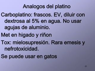 21
Analogos del platino
Carboplatino: frascos. EV, diluir con
dextrosa al 5% en agua. No usar
agujas de aluminio.
Met en higado y riñon
Tox: mielosupresión. Rara emesis y
nefrotoxicidad.
Se puede usar en gatos
 