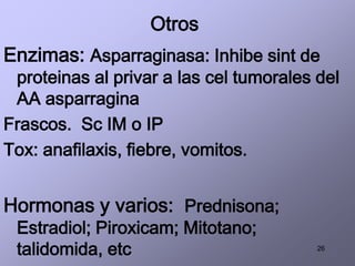 26
Otros
Enzimas: Asparraginasa: Inhibe sint de
proteinas al privar a las cel tumorales del
AA asparragina
Frascos. Sc IM o IP
Tox: anafilaxis, fiebre, vomitos.
Hormonas y varios: Prednisona;
Estradiol; Piroxicam; Mitotano;
talidomida, etc
 