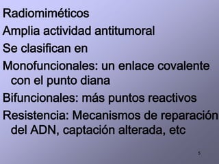 5
Radiomiméticos
Amplia actividad antitumoral
Se clasifican en
Monofuncionales: un enlace covalente
con el punto diana
Bifuncionales: más puntos reactivos
Resistencia: Mecanismos de reparación
del ADN, captación alterada, etc
 