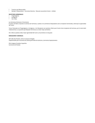 • Tumores mal Diferenciados:
• Ejemplo: Poliqueratinas – Carcinoma Desmina – Musculo Leucocitario Común - Linfoide
RECEPTORES HORMONALES
• Progestágenos
• Estrógenos
• Her-2-Neu
Las Hormonas Estimulan el Crecimiento
El cáncer de Mama responde al estimulo de hormonas, cuando se le suministran bloqueadores de los receptores hormonales, disminuye la agresividad
del Tumor.
Tumor Coloreado con Progestágenos y Estrógenos, si los Receptores son positivos infiere que el tumor tiene receptores de hormonas, por lo tanto darle
medicamentos a un paciente que bloqueen hormonas va a tener mejor pronóstico.
Her-2-Nev es positivo indica mayor agresividad del tumor y el pronóstico es más grave
MARCADORES TUMORALES
AFP: Alfa Feto Proteína. Útil en el cáncer de hígado
Implementado para carcinomas de células germinales de testículo y carcinomas hepatocelulares
PSA: Antígeno Prostático Especifico
Carcinoma de Próstata
 