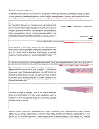 Ejemplo de crecimiento normal y canceroso
En la grafica se observa el crecimiento normal del epitelio, la capa de células de la basal, de la cual siempre una célula produce una célula hija y una de
reserva, la madre se muere, la de reserva se convierte en una célula basal y se junta con la hija, lo mismo hacen todas las células epiteliales. Cuando hay
un cáncer ninguna célula muere y rápidamente todas van creciendo y la basal se va expandiendo y lleva a la formación de una población celular inmensa,
sin control, que no para de crecer y comienza a formar la masa. Por eso la gran característica física del cáncer es la aparición de una masa
Para ilustrar lo que se quiere indicar por el control del crecimiento normal, considere la
piel. La capa delgada más exterior de la piel normal, conocida como la epidermis, tiene
un espesor de aproximadamente una docena de células. Las células en la fila inferior de
esta capa, conocida como la capa basal, se dividen de manera exacta lo suficientemente
rápido para reemplazar a las células que están continuamente desprendiéndose de la
superficie de la piel. Cada vez que una de estas células basales se divide, produce dos
células. Una permanece en la capa basal y retiene la capacidad para dividirse. La otra
emigra hacia afuera de la capa basal y pierde la capacidad para dividirse. El número de
células con la capacidad para dividirse en la capa basal, por lo tanto, permanece igual.
Los tumores (Neoplasias) La invasión y metástasis
Durante el desarrollo del cáncer de la piel, el balance normal entre la división celular y la
pérdida celular se altera. Las células basales ahora se dividen más rápidamente de lo que
es necesario para reemplazar a las células que se están desprendiendo de la superficie
de la piel. Cada vez que una de estas células basales se divide, las dos células
recientemente formadas frecuentemente retienen la capacidad para dividirse, lo que
conduce a un aumento en el número total de células con capacidad para dividirse.
Se trastorna el crecimiento, aparecen muchas células que no deberían estar, el tumor se va poblando y llega un punto en que toda la capa de células se
invade, no alcanzan más entonces empiezan a invadir los vasos sanguíneos buscando la irrigación para nutrirse porque esta es la base de su desarrollo
Este aumento gradual en el número de células con capacidad para dividirse crea una
masa creciente de tejido conocido como un “tumor” o “neoplasma”. Si la tasa de división
celular es relativamente rápida y no hay señales de “suicidio” en su lugar para activar la
muerte celular, el tumor crecerá rápidamente de tamaño; si las células se dividen más
lentamente, el crecimiento del tumor será más lento. Sin importar la tasa de
crecimiento, los tumores finalmente aumentan de tamaño debido a que nuevas células
se están produciendo en cantidades mayores de lo que es necesario. A medida que más
y más de estas células con capacidad para dividirse se acumulan, la organización normal
del tejido gradualmente se altera.
Los cánceres son capaces de diseminarse a través de todo el cuerpo mediante dos
mecanismos: invasión y metástasis. La invasión se refiere a la migración y penetración
directas de las células cancerosas en los tejidos vecinos. La metástasis se refiere a la
habilidad de las células cancerosas para penetrar dentro de los vasos linfáticos y
sanguíneos, circular a través del torrente sanguíneo y después invadir los tejidos
normales en otras partes del cuerpo.
Ejemplo: un carcinoma in situ de cérvix. El epitelio lleno de células tumorales, (carcinoma in situ porque ocupa todo el espesor del epitelio), ya no tiene
espacio para crecer, es tanta la carga celular que los pocos nutrientes que llegan al epitelio por difusión pasiva de los vasos sanguíneos no les es
suficiente, entonces si no le llega irrigación al tumor se muere, porque demanda mucho oxigeno pero como no le llega abundante oxigeno el va a morir,
pero este no lo hace, entonces el tumor comienza a buscar donde están los vasos con la sangre, rápidamente el tumor degrada la basal y comienza a
buscar el vaso sanguíneo, y contrario a lo que se cree, antes de metastatizar, este se fortalece, rodea completamente al vaso sanguíneo. El tumor tiene
 