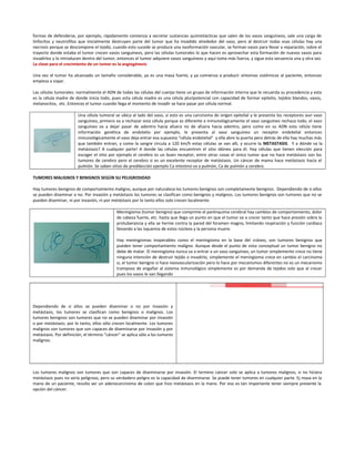 formas de defenderse, por ejemplo, rápidamente comienza a secretar sustancias quimiotácticas que salen de los vasos sanguíneos, sale una carga de
linfocitos y neutrofilos que inicialmente destruyen parte del tumor que ha invadido alrededor del vaso, pero al destruir todas esas células hay una
necrosis porque se descompone el tejido, cuando esto sucede se produce una neoformación vascular, se forman vasos para llevar a reparación, sobre el
trayecto donde estaba el tumor crecen vasos sanguíneos, pero las células tumorales lo que hacen es aprovechar esta formación de nuevos vasos para
invadirlos y lo introducen dentro del tumor, entonces el tumor adquiere vasos sanguíneos y aquí toma más fuerza, y sigue esta secuencia una y otra vez.
La clave para el crecimiento de un tumor es la angiogénesis
Una vez el tumor ha alcanzado un tamaño considerable, ya es una masa fuerte, y ya comienza a producir síntomas sistémicos al paciente, entonces
empieza a viajar.
Las células tumorales: normalmente el ADN de todas las células del cuerpo tiene un grupo de información interna que le recuerda su procedencia y esta
es la célula madre de donde inicia todo, pues esta célula madre es una célula pluripotencial con capacidad de formar epitelio, tejidos blandos, vasos,
melanocitos, etc. Entonces el tumor cuando llega el momento de invadir se hace pasar por célula normal.
Una célula tumoral se ubica al lado del vaso, si esto es una carcinoma de origen epitelial y le presenta los receptores aun vaso
sanguíneo, primero va a rechazar esta célula porque es diferente e inmunológicamente el vaso sanguíneo rechaza todo, el vaso
sanguíneo va a dejar pasar de adentro hacia afuera no de afuera hacia adentro, pero como en su ADN esta célula tiene
información genética de endotelio por ejemplo, le presenta al vaso sanguíneo un receptor endotelial entonces
inmunológicamente el vaso deja entrar esa supuesta “célula endotelial” y ella abre la puerta pero detrás de ella hay muchas más
que también entran, y como la sangre circula a 120 km/h estas células se van allí, y ocurre la METASTASIS. Y a dónde va la
metástasis? A cualquier parte! A donde las células encuentren el sitio idóneo para él. Hay células que tienen elección para
escoger el sitio por ejemplo el cerebro es un buen receptor, entre otras cosas el único tumor que no hace metástasis son los
tumores de cerebro pero el cerebro si es un excelente receptor de metástasis. Un cáncer de mama hace metástasis hacia el
pulmón. Se saben sitios de predilección ejemplo Ca intestino va a pulmón, Ca de pulmón a cerebro.
TUMORES MALIGNOS Y BENIGNOS SEGÚN SU PELIGROSIDAD
Hay tumores benignos de comportamiento maligno, aunque por naturaleza los tumores benignos son completamente benignos. Dependiendo de si ellos
se pueden diseminar o no. Por invasión y metástasis los tumores se clasifican como benignos y malignos. Los tumores benignos son tumores que no se
pueden diseminar, ni por invasión, ni por metástasis por lo tanto ellos solo crecen localmente.
Meningioma (tumor benigno) que comprime el parénquima cerebral hay cambios de comportamiento, dolor
de cabeza fuerte, etc. hasta que llega un punto en que el tumor va a crecer tanto que hace presión sobre la
protuberancia y ella se hernie contra la pared del foramen magno, limitando respiración y función cardiaca
llevando a las isquemia de estos núcleos y la persona muere.
Hay meningiomas inoperables como el meningioma en la base del cráneo, son tumores benignos que
pueden tener comportamiento maligno. Aunque desde el punto de vista conceptual un tumor benigno no
debe de matar. El meningioma nunca va a entrar a un vaso sanguíneo, un tumor simplemente crece no tiene
ninguna intención de destruir tejido o invadirlo, simplemente el meningioma crece en cambio el carcinoma
si, el tumor benigno si hace neovascularización pero lo hace por mecanismos diferentes no es un mecanismo
tramposo de engañar al sistema inmunológico simplemente es por demanda de tejidos solo que al crecer
pues los vasos le van llegando
Dependiendo de si ellos se pueden diseminar o no por invasión y
metástasis, los tumores se clasifican como benignos o malignos. Los
tumores benignos son tumores que no se pueden diseminar por invasión
o por metástasis; por lo tanto, ellos sólo crecen localmente. Los tumores
malignos son tumores que son capaces de diseminarse por invasión y por
metástasis. Por definición, el término “cáncer” se aplica sólo a los tumores
malignos.
Los tumores malignos son tumores que son capaces de diseminarse por invasión. El termino cáncer solo se aplica a tumores malignos, si no hiciera
metástasis pues no sería peligroso, pero su verdadero peligro es la capacidad de diseminarse. Se puede tener tumores en cualquier parte. Ej masa en la
mano de un paciente, resulto ser un adenocarcinoma de colon que hizo metástasis en la mano. Por eso es tan importante tener siempre presente la
opción del cáncer.
 