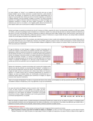 Un tumor maligno, un “cáncer”, es un problema de salud más serio que un tumor
benigno debido a que las células cancerosas se pueden diseminar a partes distantes
del cuerpo. Por ejemplo, un melanoma (un cáncer de células pigmentadas) que se
origina en la piel puede tener células que entran al torrente sanguíneo y se diseminan
a órganos distantes, como por ejemplo, el hígado o el cerebro. Las células cancerosas
presentes en el hígado se llamarán melanoma metastásico y no cáncer del hígado. Las
metástasis comparten el nombre del tumor original (“primario”). Las células del
melanoma que crecen en el cerebro o en el hígado pueden alterar las funciones de
estos órganos vitales y por lo tanto poner en peligro la vida potencialmente.
Siempre que tengan un paciente con evolución de más de 2 semanas con fiebre, sospechen de cáncer, hay dos grandes simuladoras la sífilis para ustedes
los medicos, pero para los patólogos la gran simuladora es un melanoma. Cuándo no se sabe qué tipo de cáncer es, Siempre considere el melanoma, ya
que este es un tumor muy traicionero, porque el melanoma se origina en células que tienen origen múltiple, tienen mitad carcinoma, mitad neural, por
lo tanto pueden asumir formas diferentes, y diferentes patrones y colores. El melanoma es un gran traidor del cáncer, uno siempre debe considerarlo
cuando uno no esté seguro de donde se esté originando un tumor.
¿El cáncer siempre produce fiebre? R// no siempre, pero debe hacerlo porque el cáncer cuando está invadiendo muchas veces produce fiebre, pero no
es el cuadro febril típico que uno se imagina de 2 semanas, da una fiebre cualquiera, porque el tumor cuando está haciendo su invasión produce factor
de necrosis tumoral, incluso produce IL1 e IL6 (los principales pirógenos endógenos), el cáncer siempre va a producir fiebre, lo que pasa es que es una
fiebre que puede pasar inadvertida.
En lugar de detectar un tumor benigno o maligno, el examen microscópico de la
muestra de la biopsia a veces detecta una condición conocida como "hiperplasia". La
hiperplasia se refiere al aumento de tamaño de un tejido que ocurre por la excesiva
tasa de división de células, lo cual conduce a un número de células más grande de lo
normal. Sin embargo, la estructura celular y el arreglo ordenado de las células dentro
del tejido permanecen normales y el proceso de hiperplasia es potencialmente
reversible. La hiperplasia puede ser una reacción normal del tejido hacia un estímulo
irritante. Un ejemplo de hiperplasia es un callo que se haya formado en su mano
cuando, por primera vez, aprendió a usar una raqueta de tenis o un palo de golf.
Además de la hiperplasia, el examen microscópico de la muestra de la biopsia puede
detectar otro tipo de condición no cancerosa llamada "displasia". La displasia es un
tipo anormal de proliferación excesiva de células, caracterizada por la pérdida en el
arreglo del tejido normal y la estructura de la célula. Estas células con frecuencia
regresan a su estado normal, pero en ocasiones gradualmente se convierten en
malignas. Las áreas con displasia deben ser monitoreadas estrechamente por un
profesional médico debido a su potencial para convertirse en malignas. En algunas
ocasiones éstas requieren tratamiento.
¿Qué es el concepto de hiperplasia? Ya saben es el aumento del número de las células, y en la displasia no solo hay aumento del número de las células si
no también la células se transforman, ya son muy diferentes a lo que son normalmente.
Los casos más severos de displasia a veces se conocen como "carcinoma
in situ". En latín, el término "in situ" significa "en su lugar", así pues,
carcinoma in situ se refiere a un crecimiento descontrolado de células que
permanece en su sitio original. Sin embargo, el carcinoma in situ puede
convertirse en invasor, maligno metastásico, y por lo tanto, generalmente
se remueve quirúrgicamente, si es posible.
Miren por ejemplo un epitelio normal, un epitelio hiperplasico aumentado de tamaño pero ustedes ven que las células son iguales, en la displasia puede
estar aumentado de tamaño como una hiperplasia pero las células son diferentes, y en el carcinoma in situ células muy diferentes que invaden todo, y
finalmente la invasión cuando ya esta avanzado, rompe la basal y comienza a penetrar los tejidos vecinos.
El enfoque del tumor canceroso
Le llega el paciente al médico, y el médico siempre se tiene que formular 3 preguntas frente al paciente con cáncer.
1. ¿Qué tan grande es el tumor y que tanto ha invadido los tejidos a su alrededor?, es decir si el tumor está localizado o ya tiene algo de invasión.
“Siempre recuerden al Dr. Edwin Carrascal, es un gran apoyo, el decía si el diablo se le apareciera a uno aquí al frente y le dijera le voy a regalar un
 