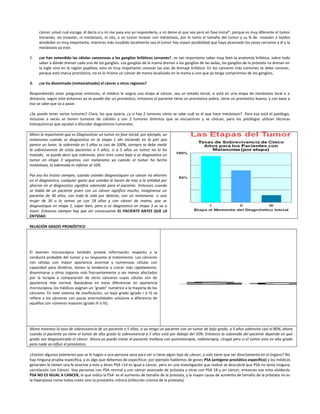 cáncer usted cual escoge, él decía si a mí me pasa eso yo respondería, a mi deme el que sea pero en fase inicial”, porque es muy diferente el tumor
iniciando, sin invasión, ni metástasis, in situ, a un tumor invasor con metástasis, por lo tanto el tamaño del tumor y su % de invasión a tejidos
alrededor es muy importante, mientras más invadido localmente sea el tumor hay mayor posibilidad que haya alcanzado los vasos cercanos a él y la
metástasis ya este.
2. ¿se han extendido las células cancerosas a los ganglios linfáticos cercanos?, es tan importante saber muy bien la anatomía linfática, sobre todo
saber a dónde drenan cada uno de los ganglios. Los ganglios de la mama drenan a los ganglios de las axilas, los ganglios de la próstata no drenan en
la ingle sino en la región poplítea, esto es muy importante conocer las vías de drenaje linfático. En los canceres más comunes se debe conocer,
porque esto marca pronóstico, no es lo mismo un cáncer de mama localizado en la mama a uno que ya tenga compromiso de los ganglios.
3. ¿se ha diseminado (metastatizado) el cáncer a otras regiones?
Respondiendo estas preguntas entonces, el médico le asigna una etapa al cáncer, sea un estado inicial, si está en una etapa de metástasis local o a
distancia, según esto entonces ya se puede dar un pronóstico, entonces el paciente tiene un pronóstico pobre, tiene un pronóstico bueno, y con base a
eso se sabe que va a pasar.
¿Se puede tener varios tumores? Claro, los que quiera, ¿y si hay 2 tumores cómo se sabe cuál es el que hace metástasis? Para eso está el patólogo,
inclusive a veces se tienen tumores de colisión y son 2 tumores distintos que se encuentran y se chocan, pero los patólogos utilizan técnicas
histoquímicas que ayudan a dilucidar diagnósticos tumorales.
Miren lo importante que es Diagnosticar un tumor en fase inicial, por ejemplo, un
melanoma cuando se diagnostica en la etapa 1 ahí iniciando en la piel que
parece un lunar, la sobrevida en 5 años es casi de 100%, siempre se debe medir
la sobrevivencia de estos pacientes a 5 años, si a 5 años un tumor no lo ha
matado, se puede decir que sobrevive, pero mire como baja si se diagnostica un
tumor en etapa 3 seguimos con melanoma ya cuando el tumor ha hecho
metástasis, la sobrevida es inferior al 10%.
Por eso les insisto siempre, cuando ustedes diagnostiquen un cáncer no ahorren
en el diagnóstico, cualquier gasto que ustedes le hacen de mas a la entidad por
ahorrar en el diagnostico significa sobrevida para el paciente. Entonces cuando
se habla de un paciente joven con un cáncer significa mucho, imagínense un
paciente de 30 años, con toda la vida por delante, con un melanoma o una
mujer de 30 o lo vemos ya con 18 años y con cáncer de mama, que se
diagnostique en etapa 1, súper bien, pero si se diagnostica en etapa 3 se va a
morir. Entonces siempre hay que ser consecuente EL PACIENTE ANTES QUE LA
ENTIDAD.
RELACIÓN GRADO PRONÓSTICO
El examen microscópico también provee información respecto a la
conducta probable del tumor y su respuesta al tratamiento. Los cánceres
con células con mayor apariencia anormal y numerosas células con
capacidad para dividirse, tienen la tendencia a crecer más rápidamente,
diseminarse a otros órganos más frecuentemente y ser menos afectados
por la terapia a comparación de otros cánceres cuyas células son de
apariencia más normal. Basándose en estas diferencias en apariencia
microscópica, los médicos asignan un "grado" numérico a la mayoría de los
cánceres. En este sistema de clasificación, un bajo grado (grado I ó II) se
refiere a los cánceres con pocas anormalidades celulares a diferencia de
aquéllos con números mayores (grado III ó IV).
Ahora miremos la tasa de sobrevivencia de un paciente a 5 años, si yo tengo un paciente con un tumor de bajo grado, a 5 años sobrevive casi el 80%, ahora
cuando el paciente ya tiene el tumor de alto grado la sobrevivencia a 5 años está por debajo del 50%. Entonces la sobrevida del paciente depende en qué
grado sea diagnosticado el cáncer. Ahora yo puedo tratar al paciente mañana con quimioterapia, radioterapia, cirugía pero si el tumor esta en alto grado
para nada va influir el pronóstico.
¿Existen algunos exámenes que se le hagan a una persona sana para ver si tiene algún tipo de cáncer, o solo tiene que ser directamente en el órgano? No
hay ninguna prueba específica, y es algo que debemos de especificar, por ejemplo hablemos de genes PSA (antígeno prostático especifico) y los médicos
generales le tienen una fe enorme a esto y dicen PSA >14 es igual a cáncer, pero en una investigación que realicé se descubrió que PSA no tenía ninguna
correlación con Cáncer. Hay personas con PSA normal y con cáncer avanzado de próstata y otras con PSA 18 y sin cáncer, entonces ese mito olvídenlo
PSA NO ES IGUAL A CANCER, lo que indica la PSA es el aumento de tamaño de la próstata, y la mayor causa de aumento de tamaño de la próstata no es
la hiperplasia como todos creen sino la prostatitis crónica (infección crónica de la próstata).
 
