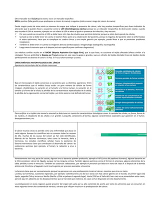 Otro marcador es el Ca125 para ovario, no es un marcador específico
BRCA: positivo (falla genética que predispone a cáncer de mama) o negativo (indica menor riesgo de cáncer de mama)
Desde ningún punto de vista existe un examen de sangre que indique la presencia de cáncer, solo hay pruebas inespecíficas pero buen indicador de
alteración que lo pueden llevar a sospechar como la LDH (Deshidrogenasa Láctica) porque es un indicador inespecífico de destrucción celular, cuando
esto sucede el LDH se aumenta, ejemplo: en un infarto la LDH se eleva al igual en presencia de infección y hay necrosis.
 Por eso cuando se encuentre el LDH se debe hacer otro tipo de estudios que permitan detectar porque se están destruyendo las células,
 Sumado a esto se debe tener en cuenta el examen físico junto a la colaboración del paciente, porque la negativa del paciente sobre la enfermedad,
el sobre optimismo, hace que se complique su cuadro clínico y una simple gastritis por ejemplo, puede llevar a que se presenten problemas
neoplasicos
 También se debe tener en cuenta las imágenes directas (endoscopias) o imagenología (radiografía, escanografía)
 Luego viene lo extremo que es la biopsia (esta es específica para confirmar diagnostico)
Los médicos confían mucho en el BACAF (Biopsia Aspirativa Con Aguja Fina), que lo que hace, es succionar el tejido afectado (efecto similar a la
citología). Pero es preferible la Biopsia por Trucut porque en este caso la aguja es grande y saca un cilindro del tejido afectado (trozo de tejido), donde
perfectamente se observa el tumor si lo hay. El Trucut ahorra tiempo y costos.
CARACTERÍSTICAS HISTOPATOLOGICAS DEL CÁNCER
Apariencia microscópica de las células cancerosas
Bajo el microscopio el tejido canceroso se caracteriza por su distintiva apariencia. Entre
las características que el médico busca están: un gran número de células de forma
irregular, dividiéndose, la variación en el tamaño y la forma nuclear, la variación en el
tamaño y la forma de la célula, la pérdida de las características especializadas de la célula,
la pérdida de la organización normal del tejido y un límite externo mal definido del tumor.
Para verificar si un tejido esta normal o anormal se debe tener en cuenta las características histológicas como: la cantidad de células, su forma, forma de
los núcleos, el citoplasma de las células si es grande o pequeño, variaciones de forma, algunas características especiales que aparecen en el tumor,
desorganizaciones, etc.
El cáncer muchas veces se percibe como una enfermedad que ataca sin
razón alguna. Aunque los científicos aún no conocen todas las razones
de ello, muchas de las causas del cáncer ya han sido identificadas.
Además de los factores intrínsecos, tales como la herencia, dieta y
hormonas, los estudios científicos señalan hacia la existencia de
factores extrínsecos clave que contribuyen al desarrollo del cáncer: las
substancias químicas (por ejemplo, el fumar), la radiación y virus o
bacterias.
Honestamente son muy pocas las causas, algunos virus o bacterias pueden producirlo, ejemplo el HPV (virus del papiloma humano), algunas bacterias en
la China producen cáncer de hígado, aunque no hay ninguna certeza. También algunos químicos como el formol, el amoniaco, algunos elementos de la
tabla periódica como el mercurio. También las sustancias radioactivas, por ejemplo el personal que labora en toma de rayos X o después de la bomba
atómica de Hiroshima y Nagasaki murió mucha gente por procesos asociados a leucemia.
La herencia tiene que ver necesariamente porque hay personas con una predisposición innata al cáncer, mientras que otras no tanto.
La dieta, las hormonas, cuestiones regionales, por ejemplo: Colombia tiene una de las 3 zonas con más cáncer gástrico en el mundo, en primer lugar está
Japón, segundo Chile y tercero es Nariño (Nariño y Chile se pelean el segundo lugar). Hasta 1950 en el Valle del Cauca casi no se presentaban estos casos,
pero de aquí en adelante por los desplazamientos que se han dado por violencia, los casos se han disparado en este departamento.
La predisposición en estas regiones puede provenir del origen del suelo por su alto contenido de azufre, por tanto los alimentos que se consumen en
estas regiones tienen alto contenido de nitritos y nitratos que influyen mucho en la predisposición del cáncer.
 