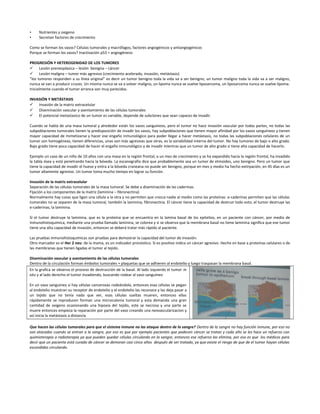 • Nutrientes y oxigeno
• Secretan factores de crecimiento
Como se forman los vasos? Células tumorales y macrófagos, factores angiogénicos y antiangiogénicos
Porque se forman los vasos? Inactivación p53 = angiogénesis
PROGRESIÓN Y HETEROGENIDAD DE LOS TUMORES
 Lesión preneoplasica – lesión benigna – cáncer
 Lesión maligna – tumor más agresivo (crecimiento acelerado, invasión, metástasis)
“los tumores responden a su línea original” es decir un tumor benigno toda la vida va a ser benigno, un tumor maligno toda la vida va a ser maligno,
nunca se van a producir cruces. Un mioma nunca se va a volver maligno, un lipoma nunca se vuelve liposarcoma, un liposarcoma nunca se vuelve lipoma.
Inicialmente cuando el tumor arranca son muy parecidos.
INVASIÓN Y METÁSTASIS
 Invasión de la matriz extracelular
 Diseminación vascular y asentamiento de las células tumorales
 El potencial metastasico de un tumor es variable, depende de subclones que sean capaces de invadir.
Cuando se habla de una masa tumoral y alrededor están los vasos sanguíneos, pero el tumor no hace invasión vascular por todas partes, no todas las
subpoblaciones tumorales tienen la predisposición de invadir los vasos, hay subpoblaciones que tienen mayor afinidad por los vasos sanguíneos y tienen
mayor capacidad de mimetizarse y hacer ese engaño inmunológico para poder llegar a hacer metástasis, no todas las subpoblaciones celulares de un
tumor son homogéneas, tienen diferencias, unas son más agresivas que otras, es la variabilidad interna del tumor. No hay tumores de bajo o alto grado.
Bajo grado tiene poca capacidad de hacer el engaño inmunológico y de invadir mientras que un tumor de alto grado si tiene alta capacidad de hacerlo.
Ejemplo un caso de un niño de 10 años con una masa en la región frontal, a un mes de crecimiento y se ha expandido hacia la región frontal, ha invadido
la tabla ósea y está penetrando hacia la bóveda. La escanografía dice que probablemente sea un tumor de etmoides, uno benigno. Pero un tumor que
tiene la capacidad de invadir el hueso y entra a la bóveda craneana no puede ser benigno, porque en mes y medio ha hecho extirpación, en 45 días es un
tumor altamente agresivo. Un tumor toma mucho tiempo en lograr su función.
Invasión de la matriz extracelular
Separación de las células tumorales de la masa tumoral. Se debe a diseminación de las caderinas.
Fijación a los componentes de la matriz (laminina – fibronectina)
Normalmente hay cosas que ligan una célula a la otra y no permiten que crezca nadie al medio como las proteínas: e-caderinas permiten que las células
tumorales no se separen de la masa tumoral, también la laminina, fibronectina. El cáncer tiene la capacidad de destruir todo esto, el tumor destruye las
e-caderinas, la laminina.
Si el tumor destruye la laminina, que es la proteína que se encuentra en la lamina basal de los epitelios, en un paciente con cáncer, por medio de
inmunohistoquimica, mediante una prueba llamada laminina, se colorea y si se observa que la membrana basal no tiene laminina significa que ese tumor
tiene una alta capacidad de invasión, entonces se deberá tratar más rápido al paciente.
Las pruebas inmunohistoquimicas son pruebas para demostrar la capacidad del tumor de invasión.
Otro marcador es el Her 2 neu: de la mama, es un indicador pronóstico. Si es positivo indica un cáncer agresivo. Hecho en base a proteínas celulares o de
las membranas que tienen ligadas el tumor al tejido.
Diseminación vascular y asentamiento de las células tumorales
Dentro de la circulación forman émbolos tumorales + plaquetas que se adhieren al endotelio y luego traspasan la membrana basal.
En la grafica se observa el proceso de destrucción de la basal. Al lado izquierdo el tumor in
situ y al lado derecho el tumor invadiendo, buscando rodear al vaso sanguíneo
En un vaso sanguíneo si hay células cancerosas rodeándolo, entonces esas células se pegan
al endotelio muestran su receptor de endotelio y el endotelio las reconoce y las deja pasar a
un tejido que no tenía nada que ver, esas células sueltas mueren, entonces ellas
rápidamente se reproducen forman una microcolonia tumoral y esta demanda una gran
cantidad de oxigeno ocasionando una hipoxia del tejido, este se necrosa y una parte se
muere entonces empieza la reparación por parte del vaso creando una neovascularizacion y
así inicia la metástasis a distancia
Que hacen las células tumorales para que el sistema inmune no las ataque dentro de la sangre? Dentro de la sangre no hay función inmune, por eso no
son atacadas cuando se entran a la sangre, por eso es que por ejemplo pacientes que padecen cáncer se tratan y cada año se les hace un refuerzo con
quimioterapia o radioterapia ya que pueden quedar células circulando en la sangre, entonces ese refuerzo las elimina, por eso es que los médicos para
decir que un paciente está curado de cáncer se demoran casi cinco años después de ser tratado, ya que existe el riesgo de que de el tumor hayan células
escondidas circulando.
 