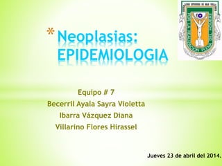 *Neoplasias:
EPIDEMIOLOGIA
Equipo # 7
Becerril Ayala Sayra Violetta
Ibarra Vázquez Diana
Villarino Flores Hirassel
Jueves 23 de abril del 2014.
 
