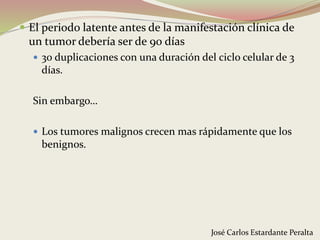  El periodo latente antes de la manifestación clínica de
un tumor debería ser de 90 días
 30 duplicaciones con una duración del ciclo celular de 3
días.
Sin embargo…
 Los tumores malignos crecen mas rápidamente que los
benignos.
José Carlos Estardante Peralta
 