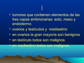 ||
• tumores que contienen elementos de las
tres capas embrionarias: ecto, meso y
endodermo
• ovarios y testículos y mediastino
• en ovarios la gran mayoría son benignos
• en testículo todos son malignos
• en mediastino todos son malignos
 