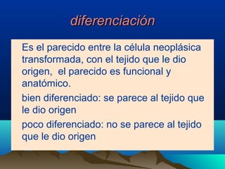 diferenciacióndiferenciación
• Es el parecido entre la célula neoplásica
transformada, con el tejido que le dio
origen, el parecido es funcional y
anatómico.
bien diferenciado: se parece al tejido que
le dio origen
poco diferenciado: no se parece al tejido
que le dio origen
 