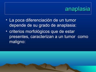 anaplasiaanaplasia
• La poca diferenciación de un tumor
depende de su grado de anaplasia:
• criterios morfológicos que de estar
presentes, caracterizan a un tumor como
maligno:
 
