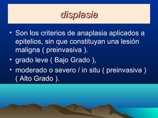 displasiadisplasia
• Son los criterios de anaplasia aplicados a
epitelios, sin que constituyan una lesión
maligna ( preinvasiva ).
• grado leve ( Bajo Grado ),
• moderado o severo / in situ ( preinvasiva )
( Alto Grado ).
 