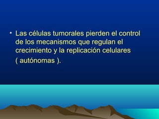 • Las células tumorales pierden el control
de los mecanismos que regulan el
crecimiento y la replicación celulares
( autónomas ).
 