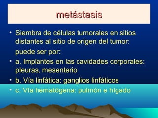 metástasismetástasis
• Siembra de células tumorales en sitios
distantes al sitio de origen del tumor:
puede ser por:
• a. Implantes en las cavidades corporales:
pleuras, mesenterio
• b. Vía linfática: ganglios linfáticos
• c. Vía hematógena: pulmón e hígado
 