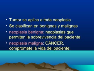 • Tumor se aplica a toda neoplasia
• Se clasifican en benignas y malignas
• neoplasia benigna: neoplasias que
permiten la sobrevivencia del paciente
• neoplasia maligna: CÁNCER,
compromete la vida del paciente.
 