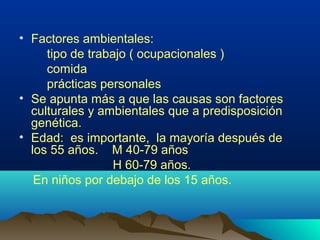 • Factores ambientales:
tipo de trabajo ( ocupacionales )
comida
prácticas personales
• Se apunta más a que las causas son factores
culturales y ambientales que a predisposición
genética.
• Edad: es importante, la mayoría después de
los 55 años. M 40-79 años
H 60-79 años.
En niños por debajo de los 15 años.
 