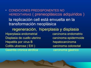 • CONDICIONES PREDISPONENTES NO
HEREDITARIAS ( preneoplásicos adquiridos )
la replicación cell está envuelta en la
transformación neoplásica
regeneración, hiperplasia y displasia
Hiperplasia endometrial carcinoma endometrio
Displasia de cuello uterino carcinoma epidermoide
Hepatitis por virus B hepatocarcinoma
Colitis ulcerosa ( EIII ) carcinoma colorectal
Gastritis crónica atrófica carcinoma gástrico
 