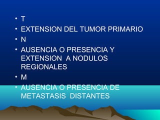 • T
• EXTENSION DEL TUMOR PRIMARIO
• N
• AUSENCIA O PRESENCIA Y
EXTENSION A NODULOS
REGIONALES
• M
• AUSENCIA O PRESENCIA DE
METASTASIS DISTANTES
 