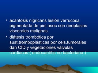 • acantosis nigricans lesión verrucosa
pigmentada de piel asoc con neoplasias
viscerales malignas.
• diátesis trombótica por
sust.tromboplásticas por cels.tumorales
dan CID y vegetaciones válvulas
cárdiacas ( endocarditis no bacteriana )
 