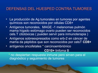 DEFENSAS DEL HUESPED CONTRA TUMORESDEFENSAS DEL HUESPED CONTRA TUMORES
• La producción de Ag tumorales en tumores por agentes
químicos son reconocidos por células CD8+
• Antígenos tumorales, MAGE -1 melanomas pulmón
mama hígado estómago ovario pueden ser reconocidos
cels.T citotóxicas ( pueden servir para inmunoterapia )
• Antígenos sobreexpresados como erb-2 en cáncer de
mama da péptidos que son reconocidos por celsT CD8+
• antígenos oncofetales * carcinoembriónico
CD10+ linfoma B
* no despiertan respuesta inmune pero sirven para el
diagnóstico y seguimiento de tumores
 